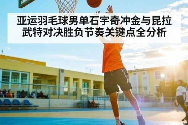 亚运羽毛球男单石宇奇冲金与昆拉武特对决胜负节奏关键点全分析