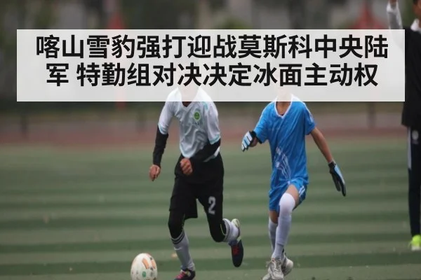 喀山雪豹强打迎战莫斯科中央陆军 特勤组对决决定冰面主动权