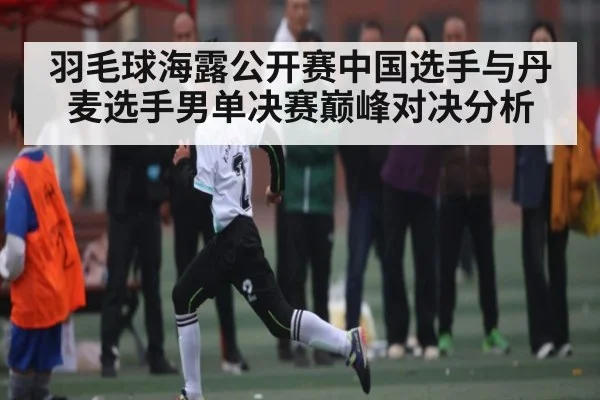 羽毛球海露公开赛中国选手与丹麦选手男单决赛巅峰对决分析