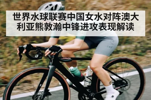 世界水球联赛中国女水对阵澳大利亚熊敦瀚中锋进攻表现解读