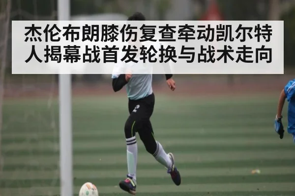 杰伦布朗膝伤复查牵动凯尔特人揭幕战首发轮换与战术走向
